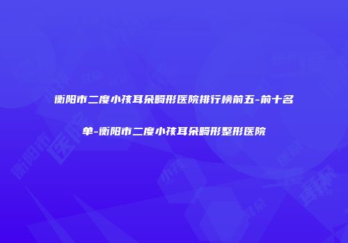 衡阳市二度小孩耳朵畸形医院排行榜前五-前十名单-衡阳市二度小孩耳朵畸形整形医院