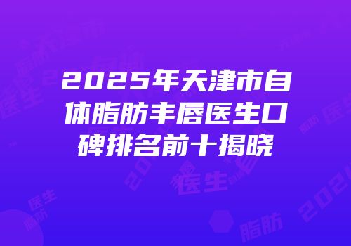 2025年天津市自体脂肪丰唇医生口碑排名前十揭晓