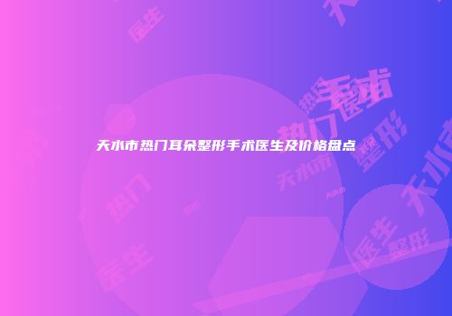 天水市热门耳朵整形手术医生及价格盘点