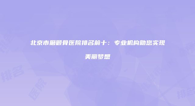 北京市磨颧骨医院排名前十：专业机构助您实现美丽梦想