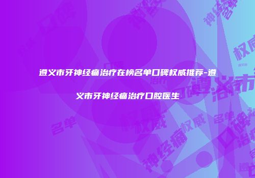 遵义市牙神经痛治疗在榜名单口碑权威推荐-遵义市牙神经痛治疗口腔医生