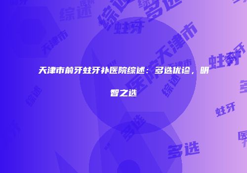 天津市前牙蛀牙补医院综述：多选优诊，明智之选