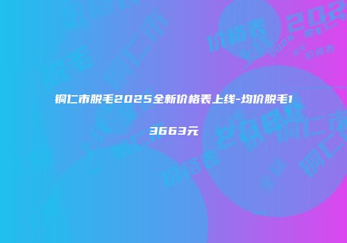 铜仁市脱毛2025全新价格表上线-均价脱毛13663元