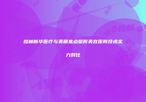 桂林新华医疗与美丽焦点整形美容医院技术实力对比