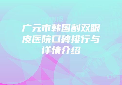 广元市韩国割双眼皮医院口碑排行与详情介绍