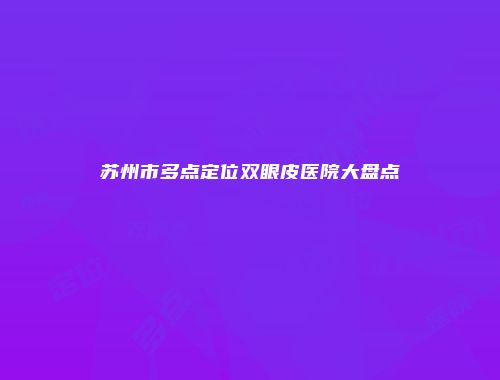 苏州市多点定位双眼皮医院大盘点