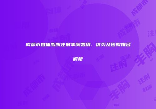 成都市自体脂肪注射丰胸费用、优势及医院排名解析