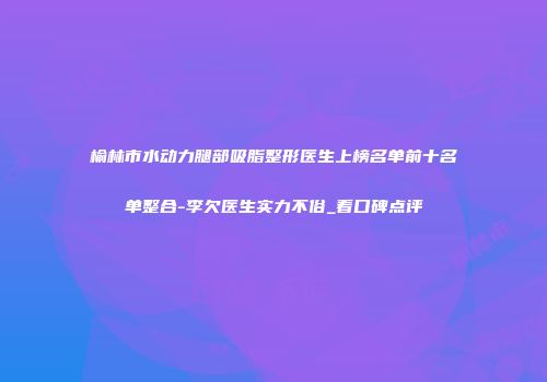 榆林市水动力腿部吸脂整形医生上榜名单前十名单整合-李欠医生实力不俗_看口碑点评