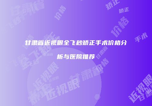 甘肃省近视眼全飞秒矫正手术价格分析与医院推荐