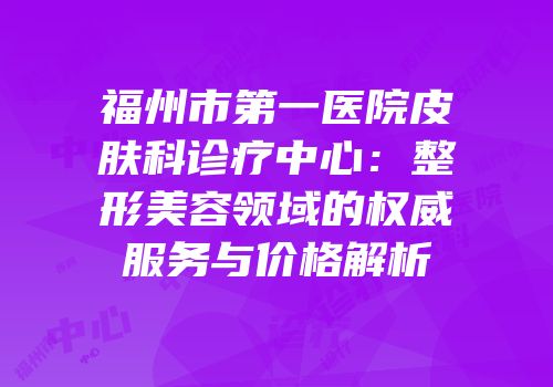 福州市第一医院皮肤科诊疗中心：整形美容领域的权威服务与价格解析