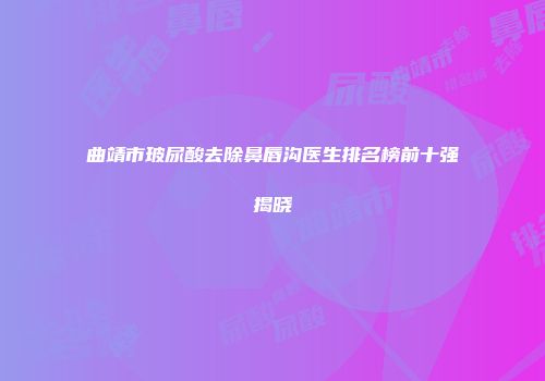 曲靖市玻尿酸去除鼻唇沟医生排名榜前十强揭晓
