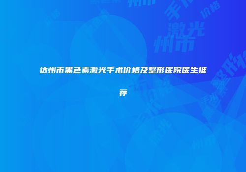 达州市黑色素激光手术价格及整形医院医生推荐