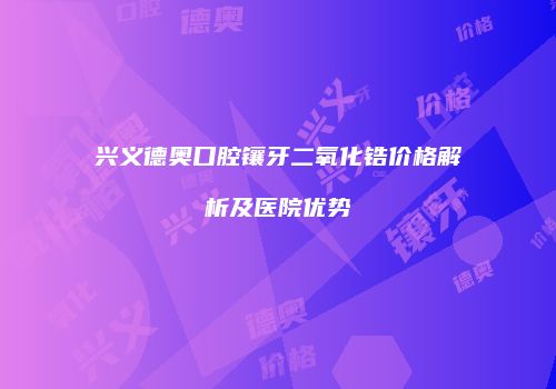 兴义德奥口腔镶牙二氧化锆价格解析及医院优势