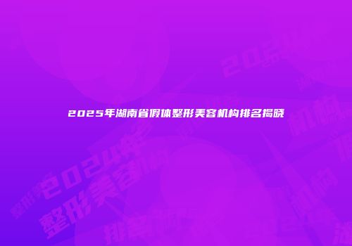 2025年湖南省假体整形美容机构排名揭晓