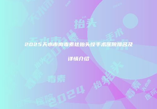 2025天水市肉毒素祛抬头纹手术医院排名及详情介绍