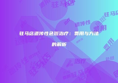 驻马店遗传性色斑治疗：费用与方法的解析