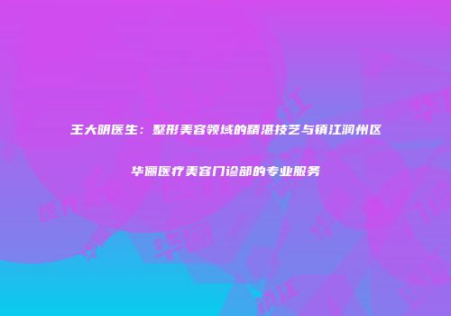 王大明医生：整形美容领域的精湛技艺与镇江润州区华俪医疗美容门诊部的专业服务