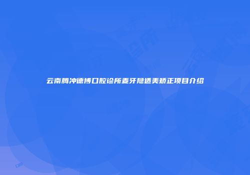 云南腾冲德博口腔诊所麦牙隐适美矫正项目介绍