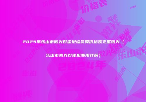 2025年乐山市激光对雀斑缩鼻翼价格表完整曝光（乐山市激光对雀斑费用详解）