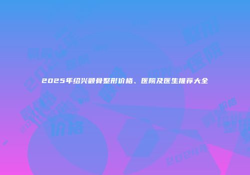 2025年绍兴颧骨整形价格、医院及医生推荐大全