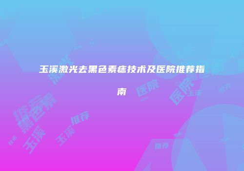 玉溪激光去黑色素痣技术及医院推荐指南