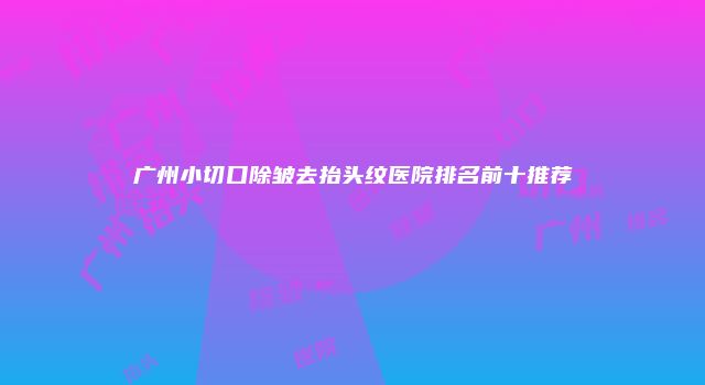 广州小切口除皱去抬头纹医院排名前十推荐