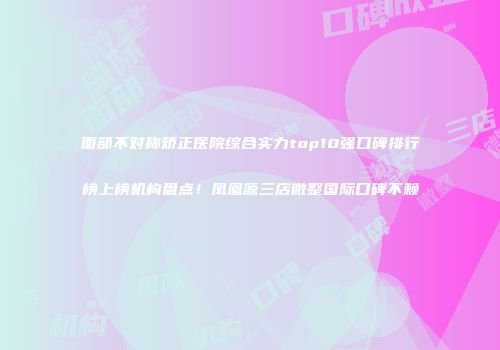 面部不对称矫正医院综合实力top10强口碑排行榜上榜机构盘点！凤凰源三店微整国际口碑不赖