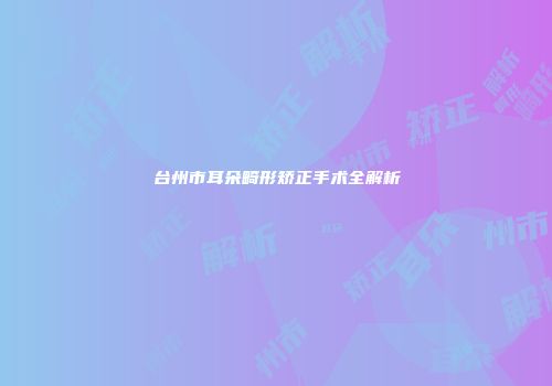 台州市耳朵畸形矫正手术全解析