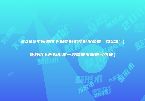 2025年抚顺市下巴整形术整形价格表一览出炉（抚顺市下巴整形术一般需要价格是多少钱）