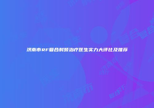 济南市RF复合射频治疗医生实力大评比及推荐