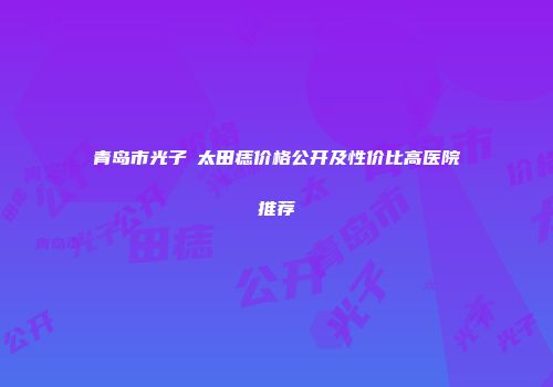 青岛市光子袪太田痣价格公开及性价比高医院推荐