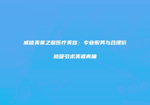 威信美莱之馨医疗美容：专业服务与合理价格吸引求美者青睐