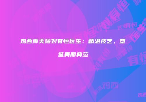 鸡西御美楼刘有恒医生：精湛技艺，塑造美丽典范