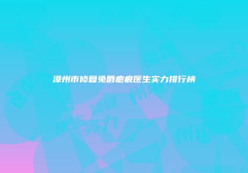 漳州市修复兔唇疤痕医生实力排行榜