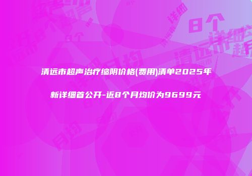 清远市超声治疗缩阴价格(费用)清单2025年新详细首公开-近8个月均价为9699元
