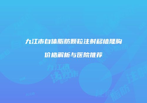 九江市自体脂肪颗粒注射移植隆胸价格解析与医院推荐