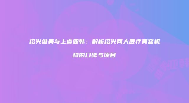 绍兴维美与上虞亚韩：解析绍兴两大医疗美容机构的口碑与项目