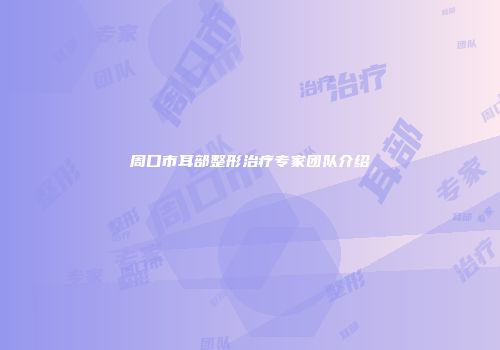 周口市耳部整形治疗专家团队介绍