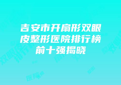 吉安市开扇形双眼皮整形医院排行榜前十强揭晓