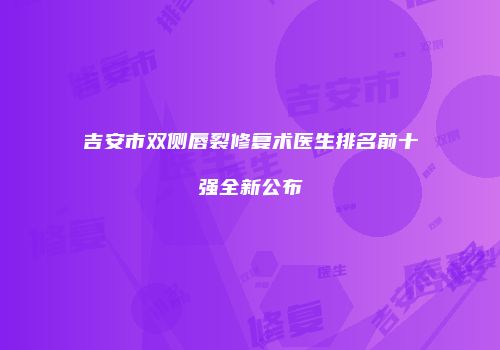 吉安市双侧唇裂修复术医生排名前十强全新公布