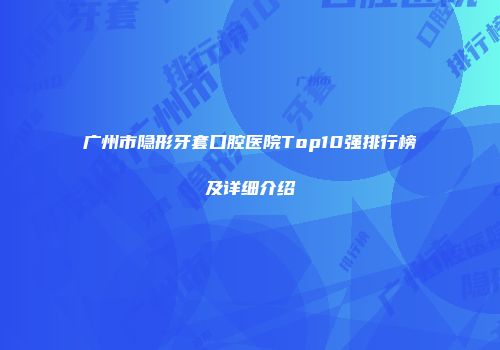 广州市隐形牙套口腔医院Top10强排行榜及详细介绍