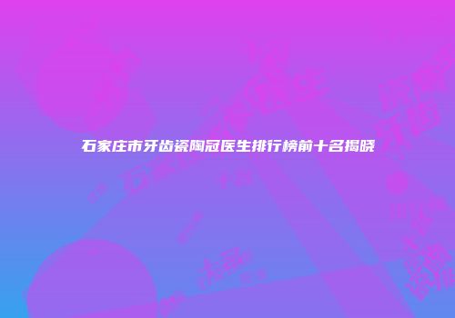 石家庄市牙齿瓷陶冠医生排行榜前十名揭晓