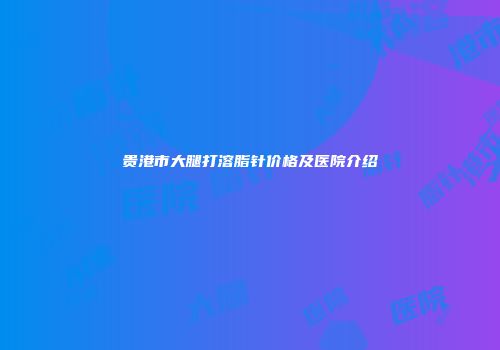 贵港市大腿打溶脂针价格及医院介绍