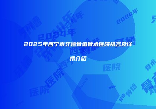 2025年西宁市牙槽骨植骨术医院排名及详情介绍