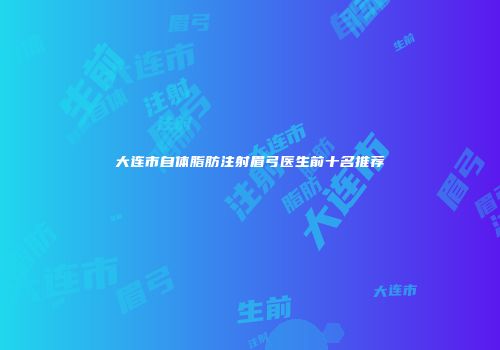 大连市自体脂肪注射眉弓医生前十名推荐
