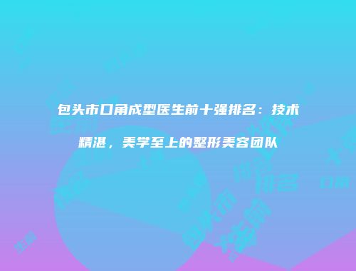 包头市口角成型医生前十强排名：技术精湛，美学至上的整形美容团队
