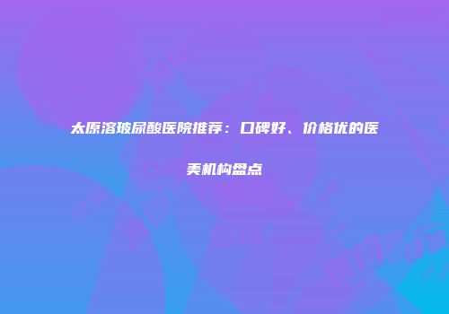 太原溶玻尿酸医院推荐：口碑好、价格优的医美机构盘点