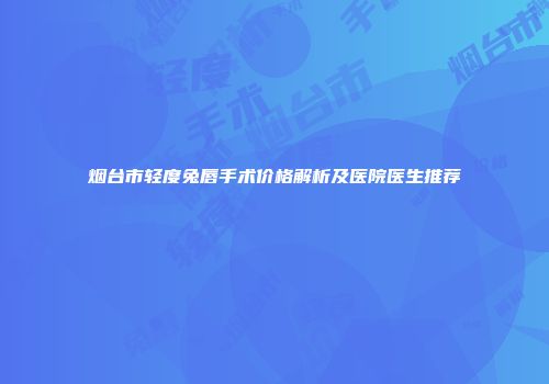 烟台市轻度兔唇手术价格解析及医院医生推荐