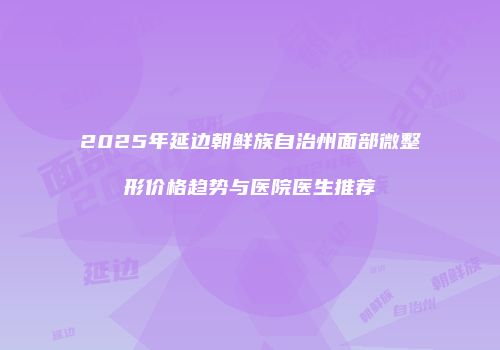 2025年延边朝鲜族自治州面部微整形价格趋势与医院医生推荐