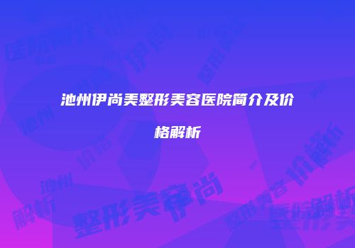 池州伊尚美整形美容医院简介及价格解析